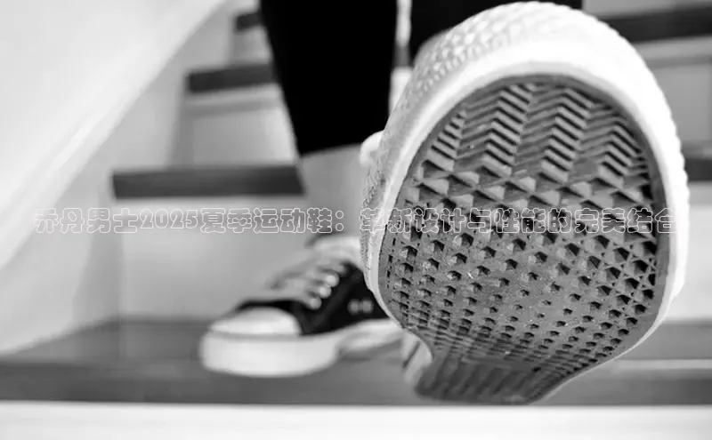 乔丹男士2025夏季运动鞋：革新设计与性能的完美结合